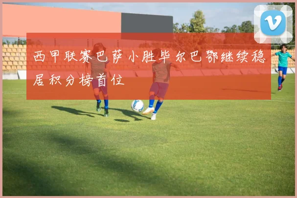 西甲联赛巴萨小胜毕尔巴鄂继续稳居积分榜首位