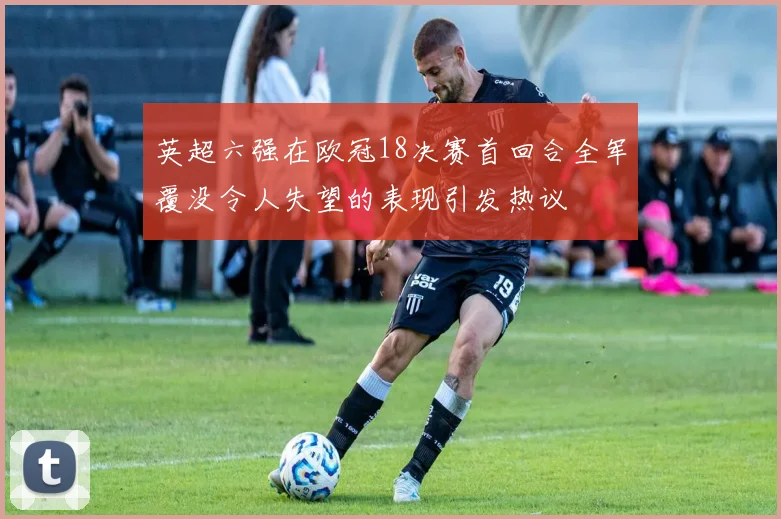 英超六强在欧冠18决赛首回合全军覆没令人失望的表现引发热议