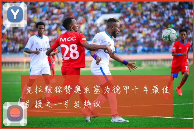 克拉默称赞奥利塞为德甲十年最佳引援之一引发热议