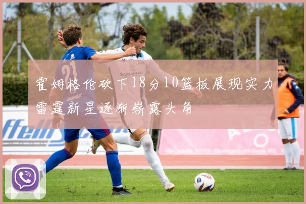 霍姆格伦砍下18分10篮板展现实力雷霆新星逐渐崭露头角