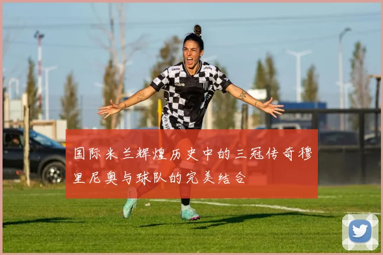 国际米兰辉煌历史中的三冠传奇穆里尼奥与球队的完美结合