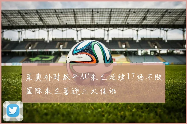 莱奥补时扳平AC米兰延续17场不败国际米兰喜迎三大佳讯