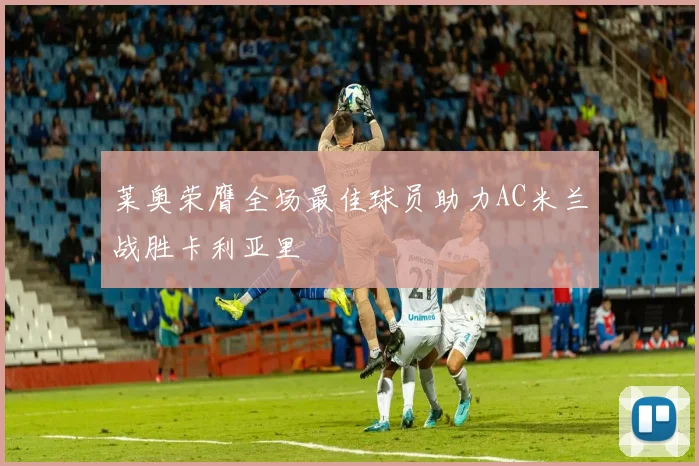 莱奥荣膺全场最佳球员助力AC米兰战胜卡利亚里