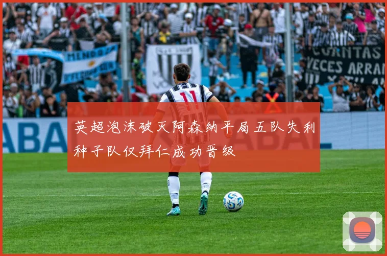 英超泡沫破灭阿森纳平局五队失利种子队仅拜仁成功晋级