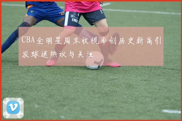 CBA全明星周末收视率创历史新高引发球迷热议与关注